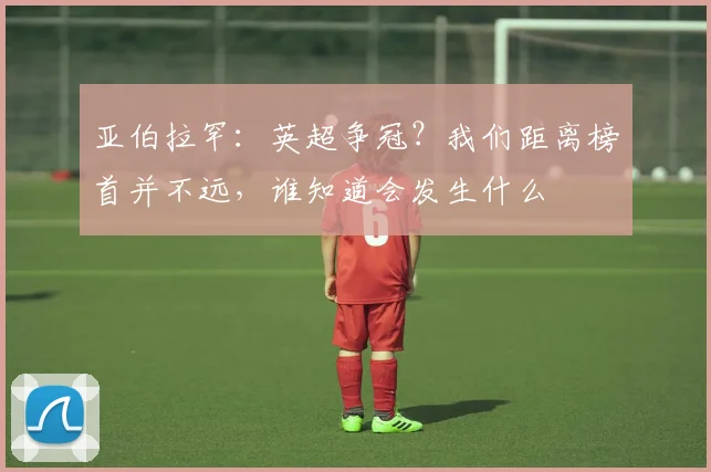 亚伯拉罕:英超争冠?我们距离榜首并不远,谁知道会发生什么