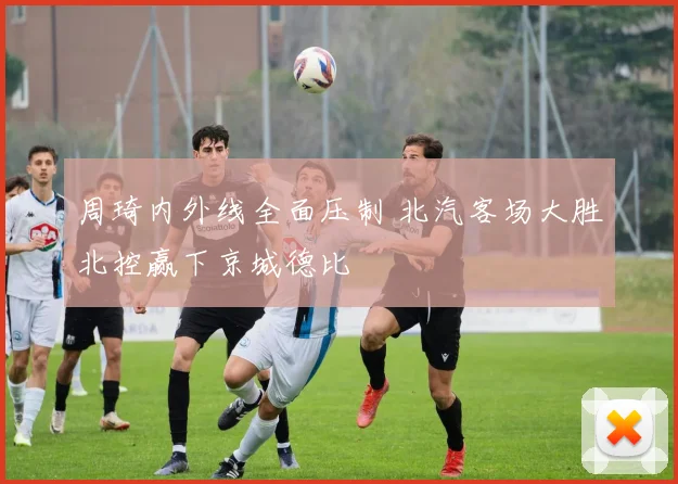 周琦内外线全面压制 北汽客场大胜北控赢下京城德比