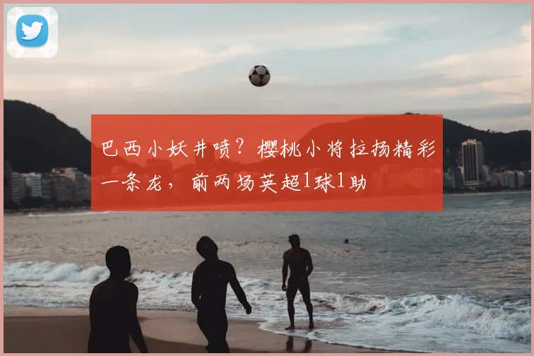 巴西小妖井喷？樱桃小将拉扬精彩一条龙，前两场英超1球1助