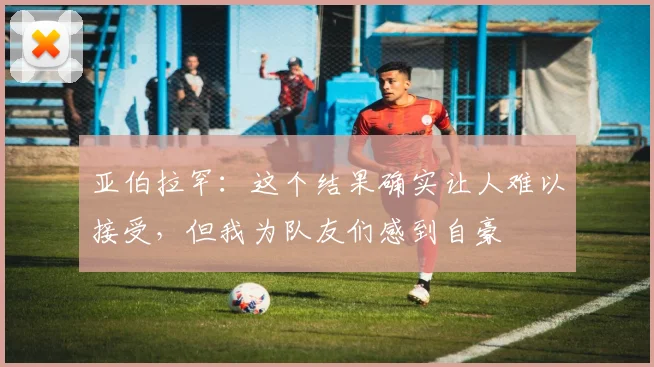 亚伯拉罕：这个结果确实让人难以接受，但我为队友们感到自豪