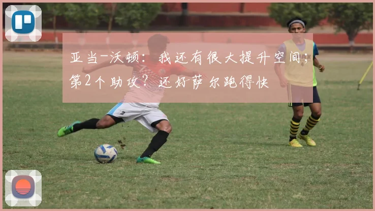 亚当-沃顿:我还有很大提升空间;第2个助攻?还好萨尔跑得快