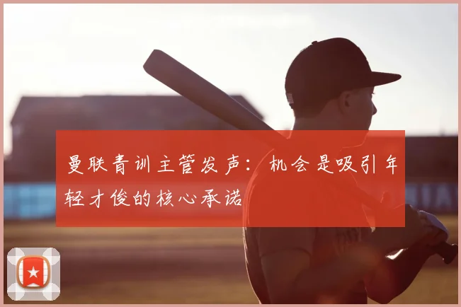 曼联青训主管发声:机会是吸引年轻才俊的核心承诺