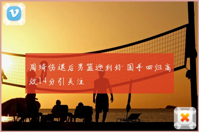 周琦伤退后男篮迎利好 国手回归高效14分引关注
