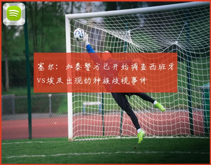 塞尔:加泰警方已开始调查西班牙vs埃及出现的种族歧视事件