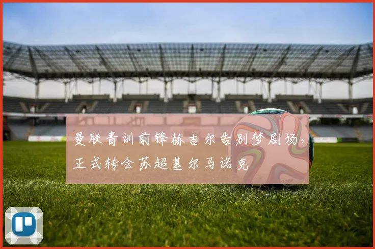 曼联青训前锋赫吉尔告别梦剧场,正式转会苏超基尔马诺克