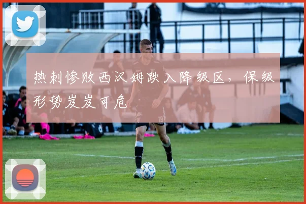 热刺惨败西汉姆跌入降级区，保级形势岌岌可危