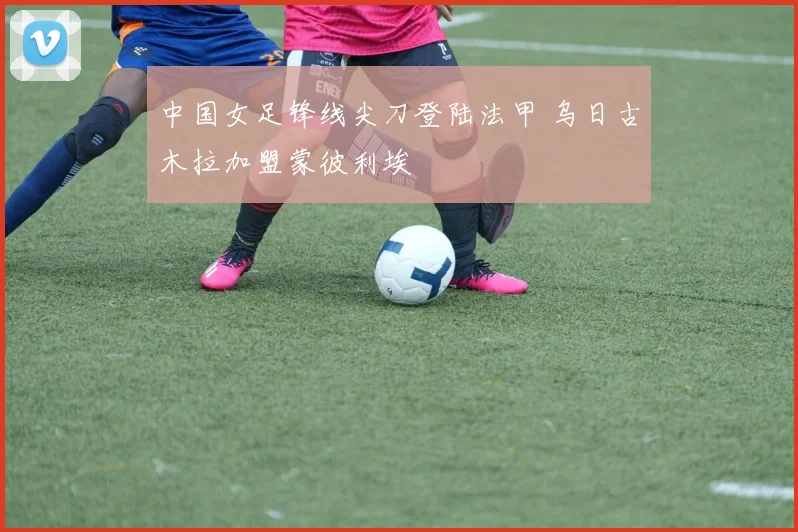中国女足锋线尖刀登陆法甲 乌日古木拉加盟蒙彼利埃