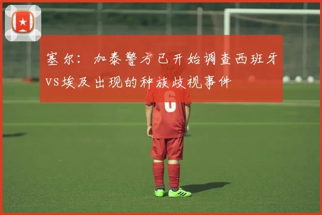 塞尔:加泰警方已开始调查西班牙vs埃及出现的种族歧视事件