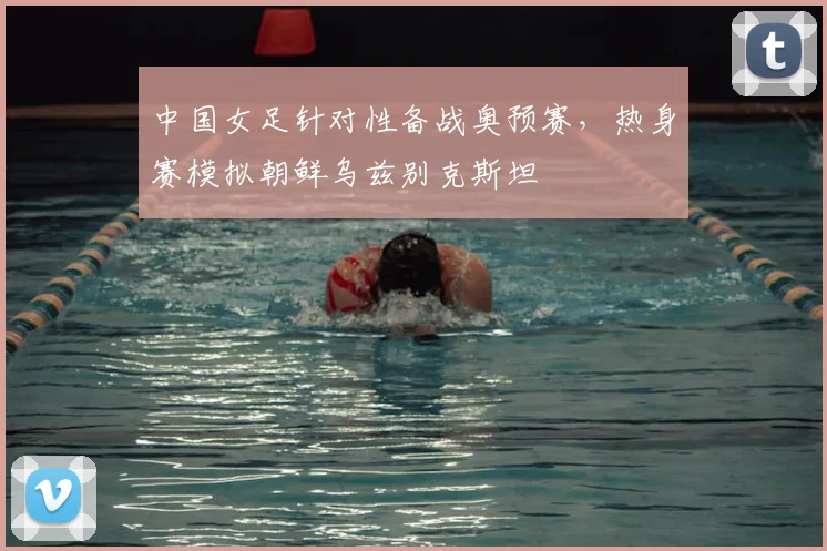 中国女足针对性备战奥预赛，热身赛模拟朝鲜乌兹别克斯坦