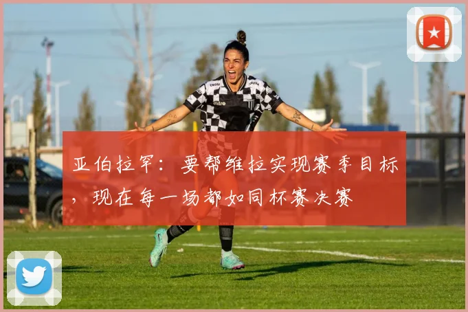 亚伯拉罕：要帮维拉实现赛季目标，现在每一场都如同杯赛决赛