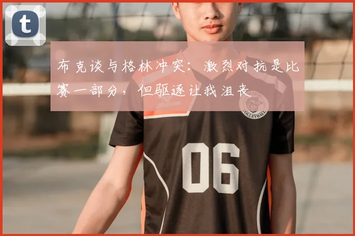 布克谈与格林冲突：激烈对抗是比赛一部分，但驱逐让我沮丧