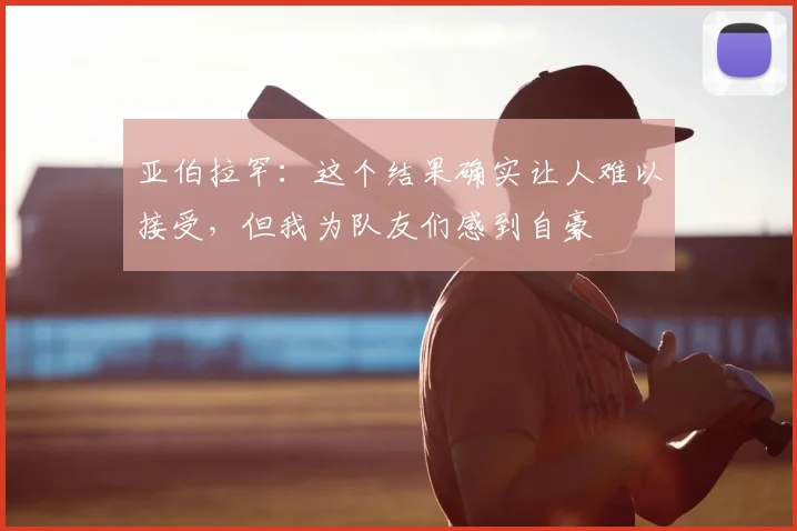 亚伯拉罕:这个结果确实让人难以接受,但我为队友们感到自豪