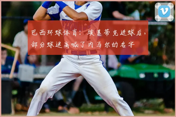 巴西环球体育：埃基蒂克进球后，部分球迷高喊了内马尔的名字