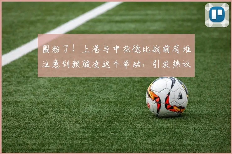 圈粉了！上港与申花德比战前有谁注意到颜骏凌这个举动，引发热议