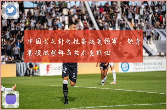 中国女足针对性备战奥预赛，热身赛模拟朝鲜乌兹别克斯坦