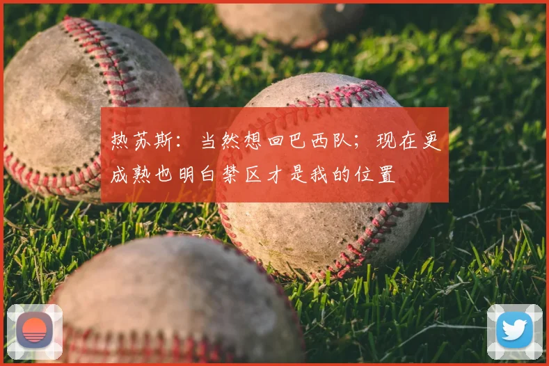 热苏斯：当然想回巴西队；现在更成熟也明白禁区才是我的位置