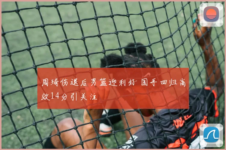 周琦伤退后男篮迎利好 国手回归高效14分引关注