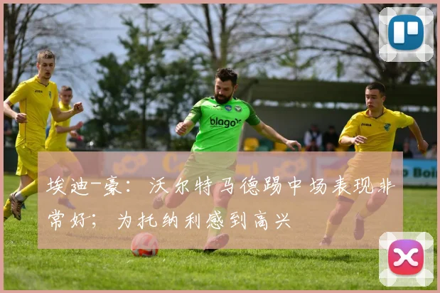 埃迪-豪：沃尔特马德踢中场表现非常好；为托纳利感到高兴