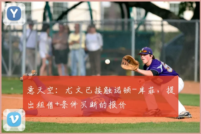 意天空：尤文已接触诺顿-库菲，提出租借+条件买断的报价
