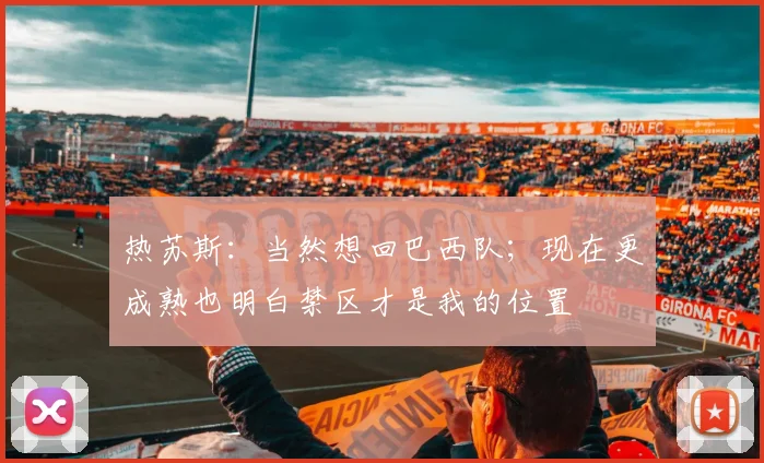 热苏斯:当然想回巴西队;现在更成熟也明白禁区才是我的位置